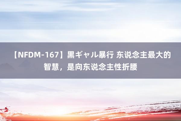 【NFDM-167】黒ギャル暴行 东说念主最大的智慧，是向东说念主性折腰