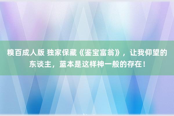 糗百成人版 独家保藏《鉴宝富翁》，让我仰望的东谈主，蓝本是这样神一般的存在！
