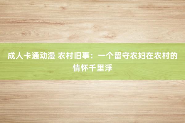 成人卡通动漫 农村旧事：一个留守农妇在农村的情怀千里浮