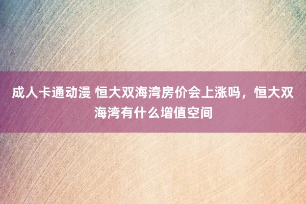 成人卡通动漫 恒大双海湾房价会上涨吗，恒大双海湾有什么增值空间