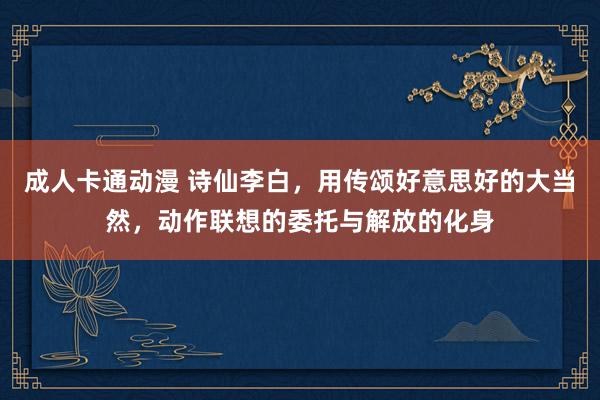 成人卡通动漫 诗仙李白，用传颂好意思好的大当然，动作联想的委托与解放的化身