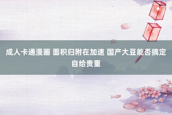 成人卡通漫画 面积归附在加速 国产大豆能否搞定自给贵重