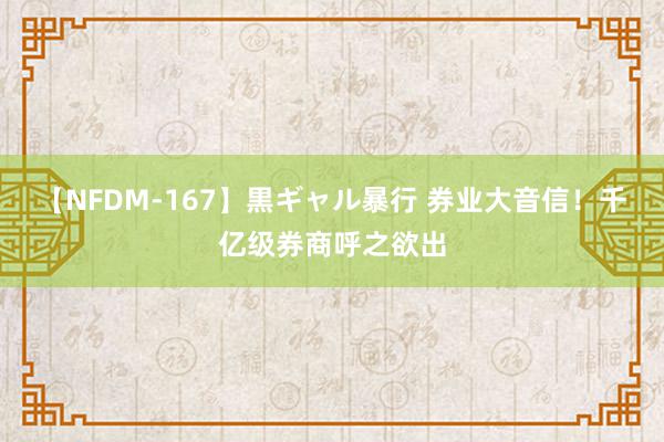 【NFDM-167】黒ギャル暴行 券业大音信！千亿级券商呼之欲出