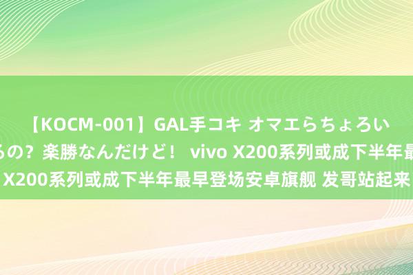 【KOCM-001】GAL手コキ オマエらちょろいね！こんなんでイッてるの？楽勝なんだけど！ vivo X200系列或成下半年最早登场安卓旗舰 发哥站起来了