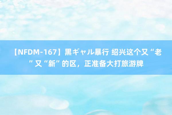 【NFDM-167】黒ギャル暴行 绍兴这个又“老”又“新”的区，正准备大打旅游牌