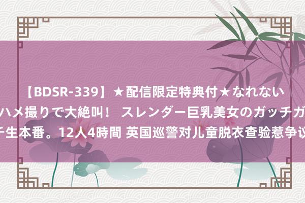 【BDSR-339】★配信限定特典付★なれない感じの新人ちゃんが初ハメ撮りで大絶叫！ スレンダー巨乳美女のガッチガチ生本番。12人4時間 英国巡警对儿童脱衣查验惹争议 黑东谈主被查概率尤其高