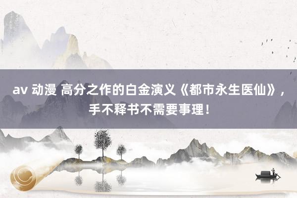 av 动漫 高分之作的白金演义《都市永生医仙》，手不释书不需要事理！