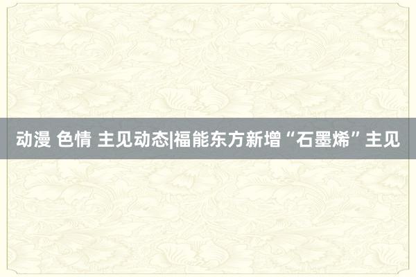 动漫 色情 主见动态|福能东方新增“石墨烯”主见