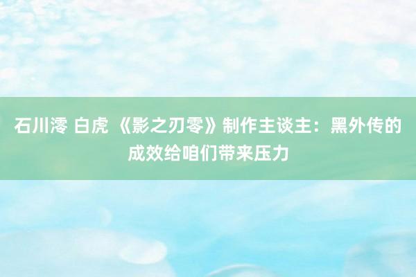 石川澪 白虎 《影之刃零》制作主谈主：黑外传的成效给咱们带来压力