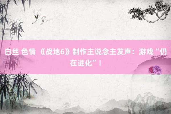 白丝 色情 《战地6》制作主说念主发声：游戏“仍在进化”！