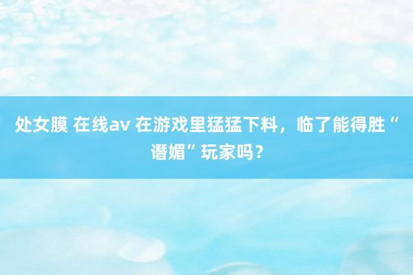 处女膜 在线av 在游戏里猛猛下料，临了能得胜“谮媚”玩家吗？