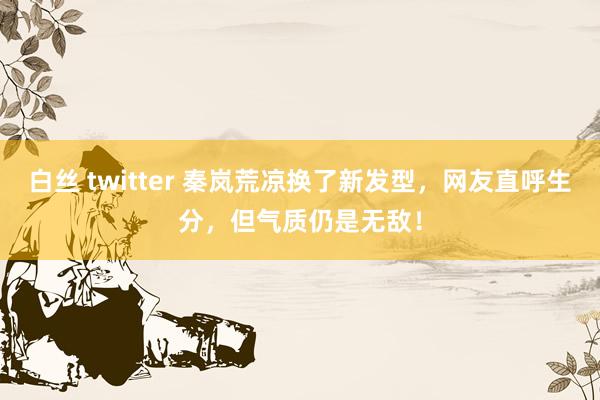 白丝 twitter 秦岚荒凉换了新发型，网友直呼生分，但气质仍是无敌！