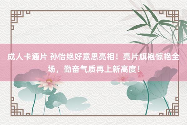 成人卡通片 孙怡绝好意思亮相！亮片旗袍惊艳全场，勤奋气质再上新高度！