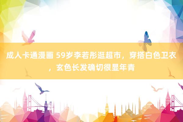 成人卡通漫画 59岁李若彤逛超市，穿搭白色卫衣，玄色长发确切很显年青