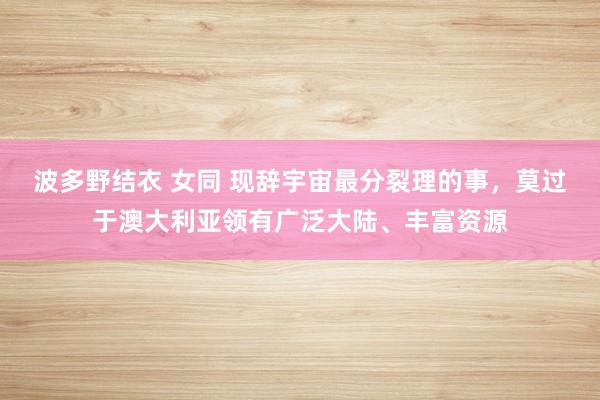 波多野结衣 女同 现辞宇宙最分裂理的事，莫过于澳大利亚领有广泛大陆、丰富资源