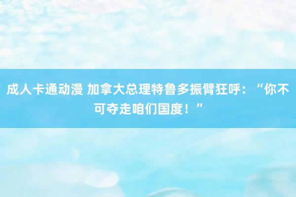 成人卡通动漫 加拿大总理特鲁多振臂狂呼：“你不可夺走咱们国度！”
