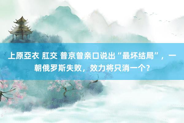 上原亞衣 肛交 普京曾亲口说出“最坏结局”，一朝俄罗斯失败，效力将只消一个？