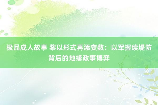 极品成人故事 黎以形式再添变数：以军握续堤防背后的地缘政事博弈