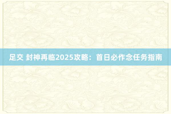 足交 封神再临2025攻略：首日必作念任务指南