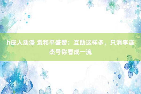 h成人动漫 袁和平盛赞：互助这样多，只消李连杰号称看成一流