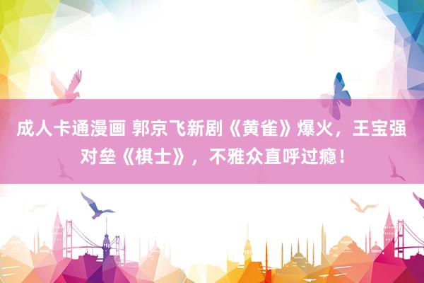 成人卡通漫画 郭京飞新剧《黄雀》爆火，王宝强对垒《棋士》，不雅众直呼过瘾！