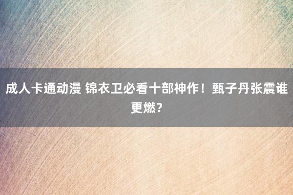 成人卡通动漫 锦衣卫必看十部神作！甄子丹张震谁更燃？