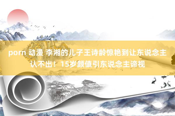 porn 动漫 李湘的儿子王诗龄惊艳到让东说念主认不出！15岁颜值引东说念主谛视