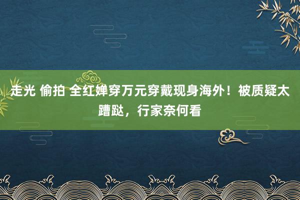 走光 偷拍 全红婵穿万元穿戴现身海外！被质疑太蹧跶，行家奈何看