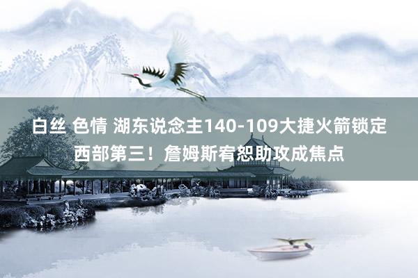 白丝 色情 湖东说念主140-109大捷火箭锁定西部第三！詹姆斯宥恕助攻成焦点