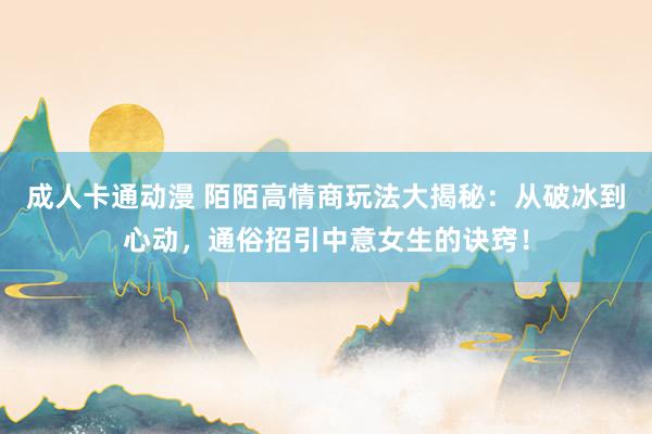 成人卡通动漫 陌陌高情商玩法大揭秘：从破冰到心动，通俗招引中意女生的诀窍！