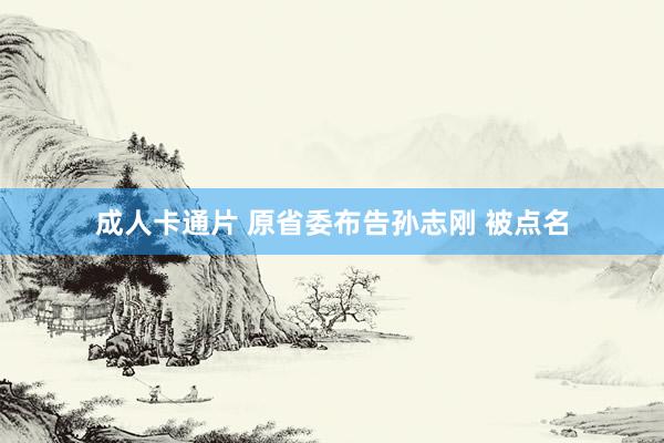 成人卡通片 原省委布告孙志刚 被点名
