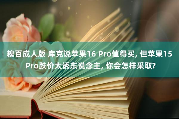 糗百成人版 库克说苹果16 Pro值得买, 但苹果15 Pro跌价太诱东说念主, 你会怎样采取?