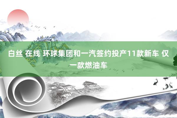 白丝 在线 环球集团和一汽签约投产11款新车 仅一款燃油车