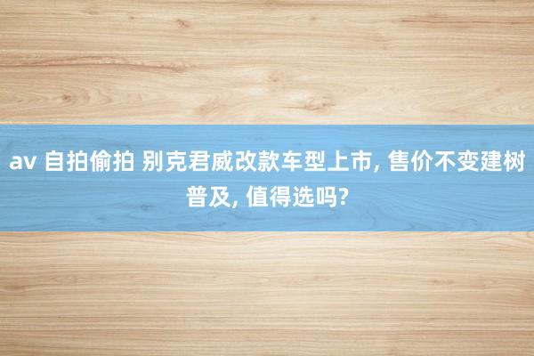 av 自拍偷拍 别克君威改款车型上市, 售价不变建树普及, 值得选吗?