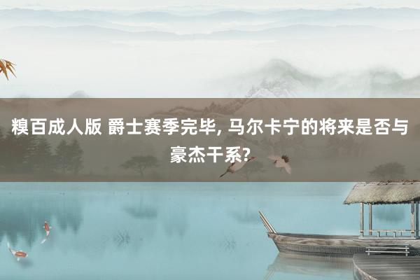 糗百成人版 爵士赛季完毕, 马尔卡宁的将来是否与豪杰干系?