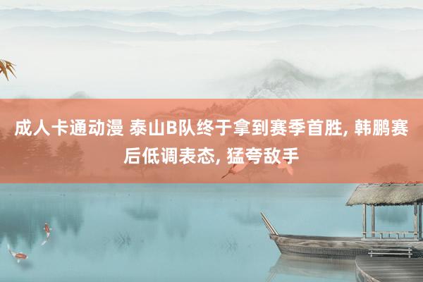 成人卡通动漫 泰山B队终于拿到赛季首胜, 韩鹏赛后低调表态, 猛夸敌手