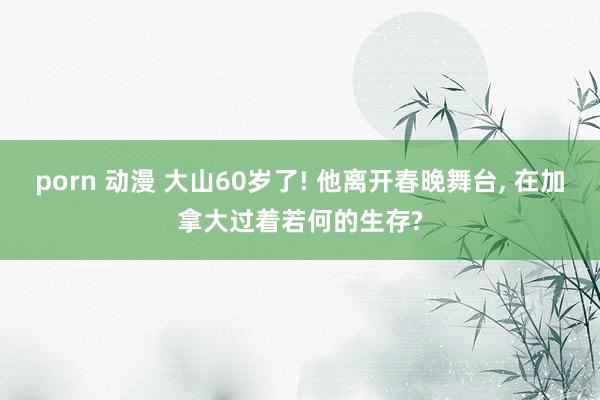 porn 动漫 大山60岁了! 他离开春晚舞台, 在加拿大过着若何的生存?