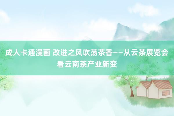 成人卡通漫画 改进之风吹荡茶香——从云茶展览会看云南茶产业新变