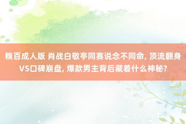 糗百成人版 肖战白敬亭同赛说念不同命, 顶流翻身VS口碑崩盘, 爆款男主背后藏着什么神秘?