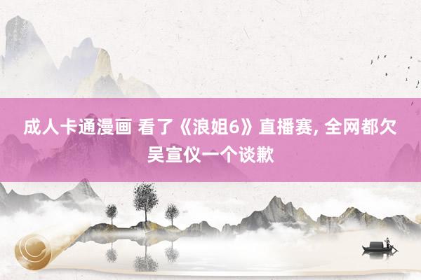 成人卡通漫画 看了《浪姐6》直播赛, 全网都欠吴宣仪一个谈歉