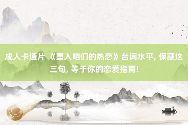成人卡通片 《堕入咱们的热恋》台词水平, 保藏这三句, 等于你的恋爱指南!