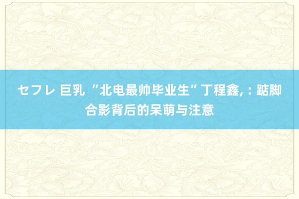 セフレ 巨乳 “北电最帅毕业生”丁程鑫, : 踮脚合影背后的呆萌与注意