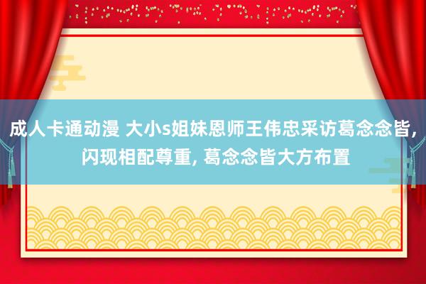 成人卡通动漫 大小s姐妹恩师王伟忠采访葛念念皆, 闪现相配尊重, 葛念念皆大方布置