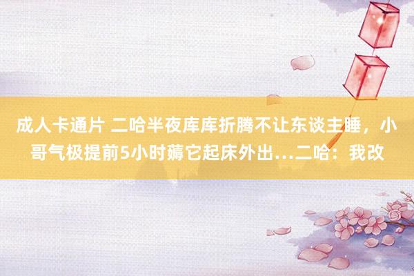 成人卡通片 二哈半夜库库折腾不让东谈主睡，小哥气极提前5小时薅它起床外出…二哈：我改