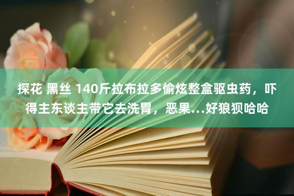 探花 黑丝 140斤拉布拉多偷炫整盒驱虫药，吓得主东谈主带它去洗胃，恶果…好狼狈哈哈