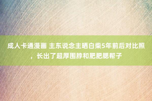 成人卡通漫画 主东说念主晒白柴5年前后对比照，长出了超厚围脖和肥肥腮帮子