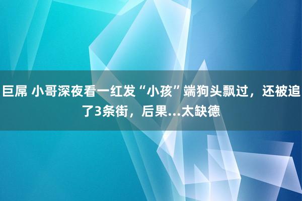 巨屌 小哥深夜看一红发“小孩”端狗头飘过，还被追了3条街，后果...太缺德