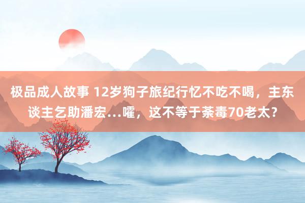 极品成人故事 12岁狗子旅纪行忆不吃不喝，主东谈主乞助潘宏…嚯，这不等于荼毒70老太？
