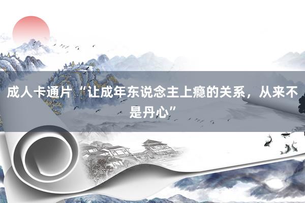 成人卡通片 “让成年东说念主上瘾的关系，从来不是丹心”