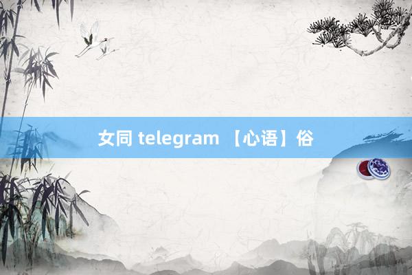 女同 telegram 【心语】俗